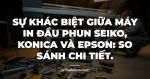 Sự khác biệt giữa máy in đầu phun Seiko, Konica và Epson: So sánh chi tiết.